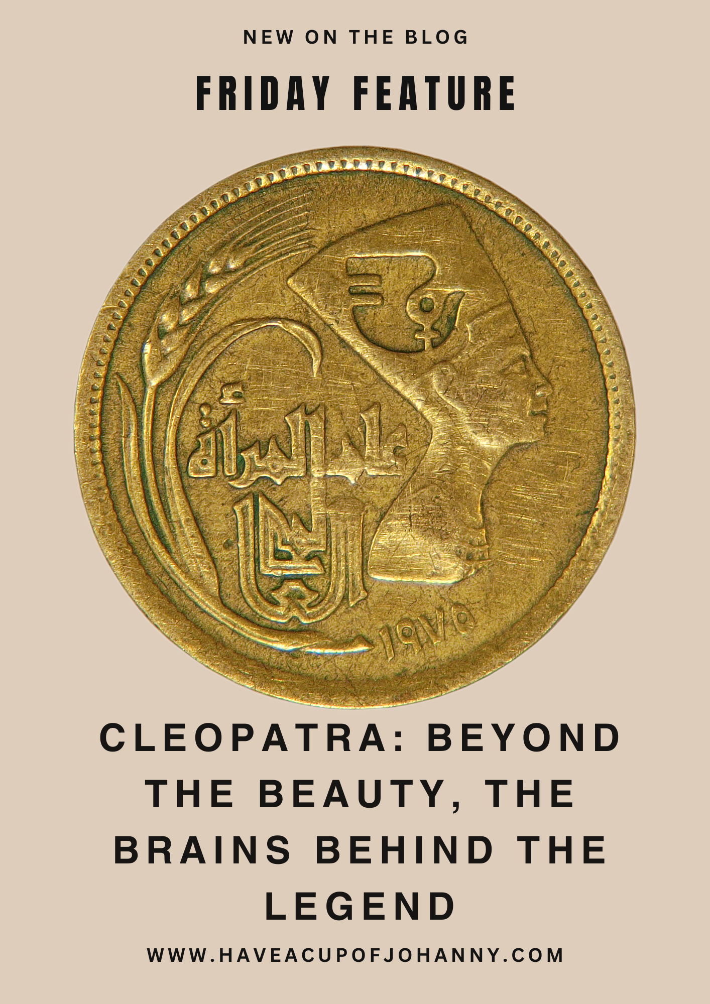 The image is a promotional graphic for a blog post. At the top, it reads "NEW ON THE BLOG" in a small, uppercase font, followed by "FRIDAY FEATURE" in a large, bold font. The main visual is a gold ancient coin with embossed Arabic script and what appears to be a profile of a historical figure, possibly Cleopatra. Below the coin, the text reads "CLEOPATRA: BEYOND THE BEAUTY, THE BRAINS BEHIND THE LEGEND" in a serif font, with the words "THE BEAUTY," "THE BRAINS," and "THE LEGEND" accentuated by larger, bold type. The website "WWW.HAVEACUPOFJOHANNY.COM" is placed at the bottom as the source of the blog. The overall color scheme is earthy with gold, beige, and brown tones.