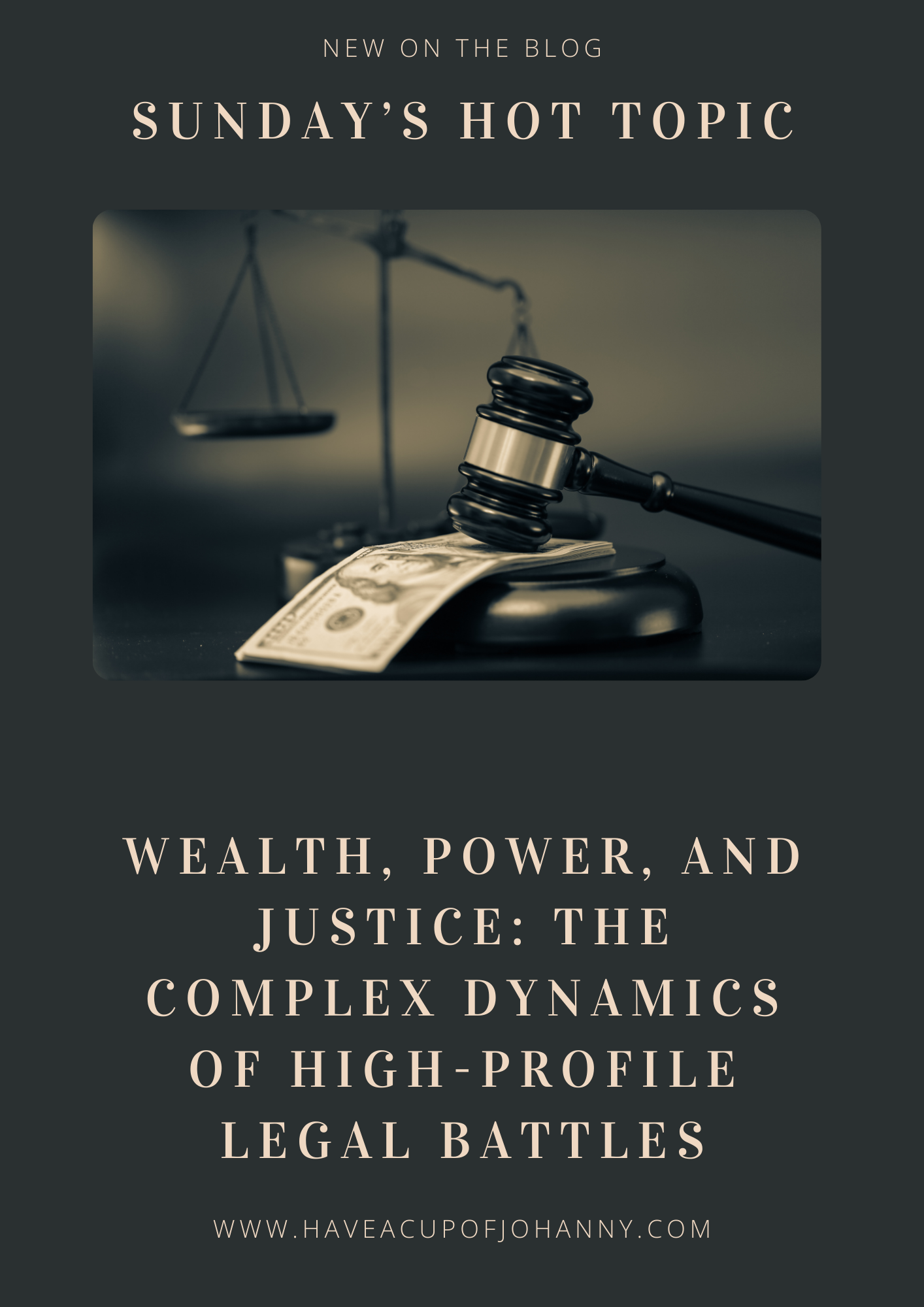 The image features a promotional graphic for a blog post. At the top, it reads "NEW ON THE BLOG" followed by "SUNDAY'S HOT TOPIC" in larger font. Below this header is a centered image that shows a close-up of a judge's gavel resting on a block with a blurred scale of justice in the background. Additionally, there are a few banknotes under the gavel, implying a connection between money and the legal system. The text beneath the central image reads "WEALTH, POWER, AND JUSTICE: THE COMPLEX DYNAMICS OF HIGH-PROFILE LEGAL BATTLES." The website "WWW.HAVEACUPOFJOHANNY.COM" is listed at the bottom, indicating where the blog can be found. The color scheme is monochromatic, and the overall design suggests a serious and analytical tone regarding legal matters.