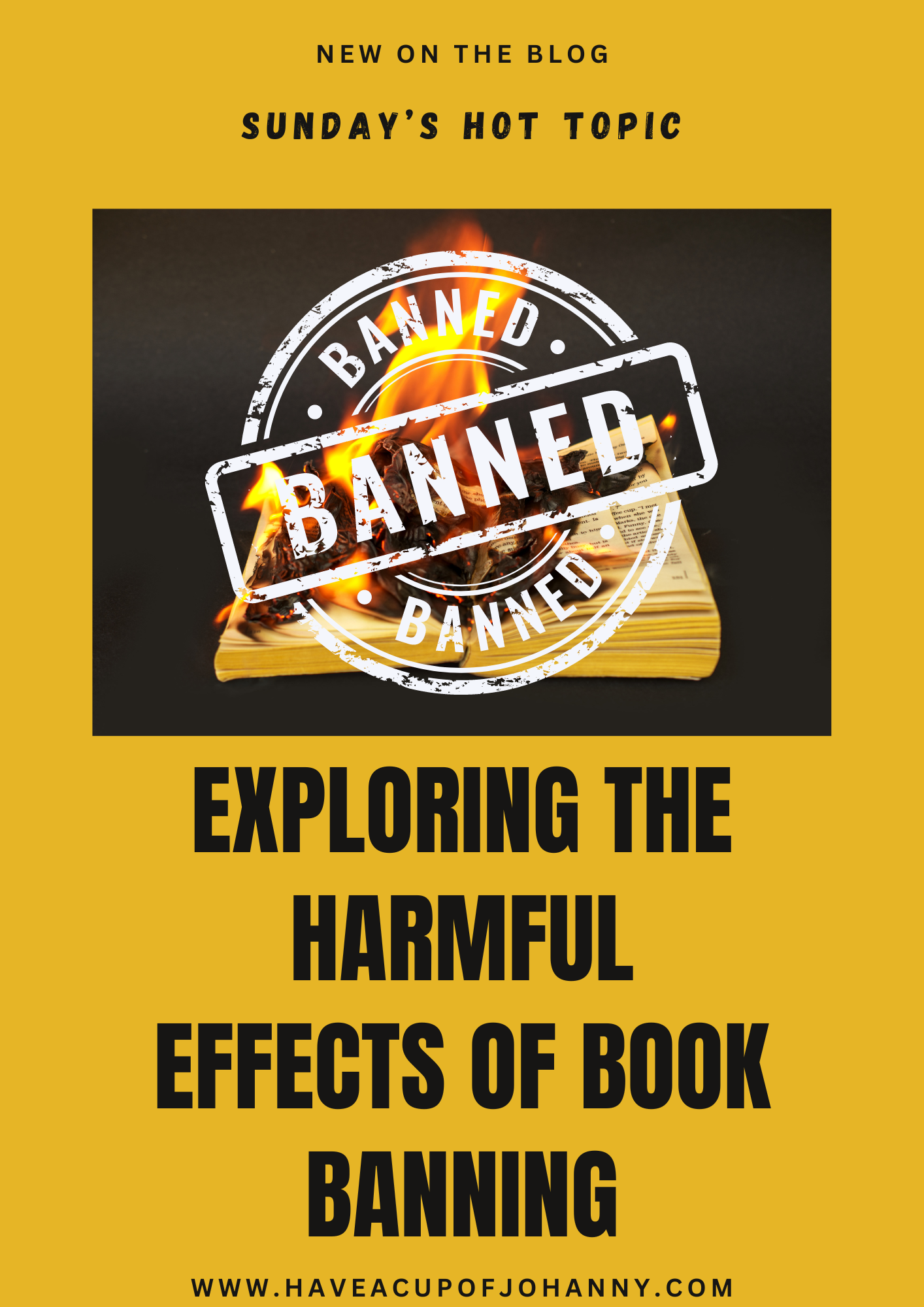 The image is a bold, eye-catching promotional graphic for a blog post, set against a bright yellow background. At the top in small, uppercase letters it reads "NEW ON THE BLOG," followed by "SUNDAY’S HOT TOPIC" in a slightly larger font. The focal point of the graphic is the word "BANNED" stamped across the center in a large, grunge-style font, with a circular stamp effect and a fiery background suggesting a book burning. The text appears three times, layered and staggered for emphasis, with flames visible in the negative space of the letters. Below this fiery emblem, the main title "EXPLORING THE HARMFUL EFFECTS OF BOOK BANNING" is written in large, black block letters. The website address "www.haveacupofjohanny.com" is listed at the bottom, inviting viewers to visit the blog for more content. The overall design is striking and conveys a sense of urgency and controversy associated with the topic of censorship and book banning.