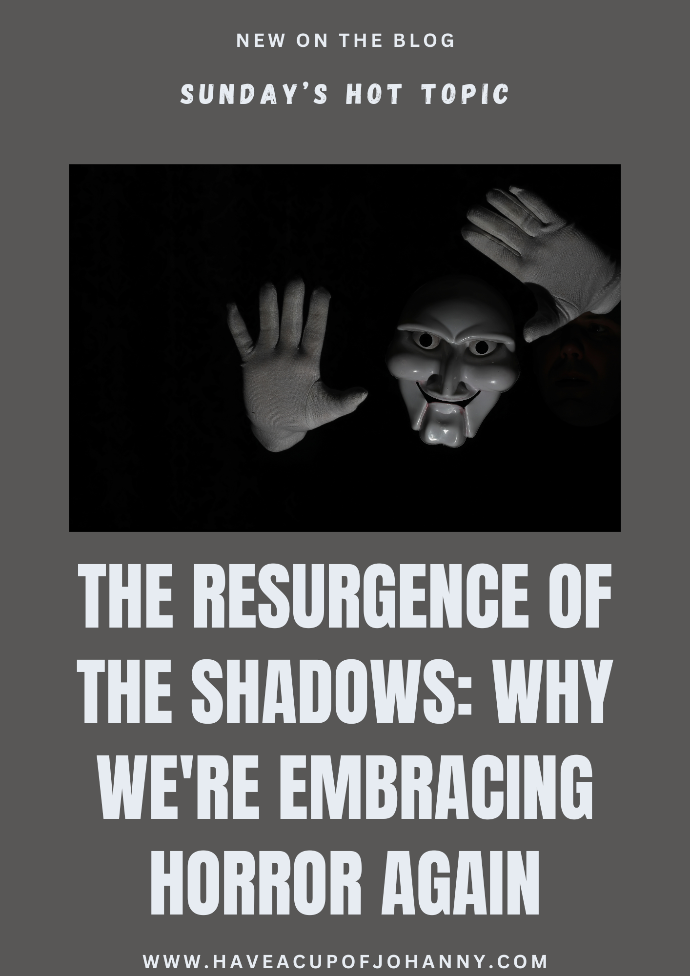 This image is a promotional graphic for a blog post. The header at the top, set on a dark grey background, announces "NEW ON THE BLOG" followed by "SUNDAY'S HOT TOPIC." Below, against a black backdrop, there's a dramatic and eerie depiction of two outstretched hands and a mysterious masked figure with a sharp, sly grin, reminiscent of classic theatrical masks, emerging from the shadows. A person's partial face is visible in the dark, further enhancing the ominous vibe. The text "THE RESURGENCE OF THE SHADOWS: WHY WE'RE EMBRACING HORROR AGAIN" is boldly featured in white, occupying the central and lower portions of the graphic. The URL "www.haveacupofjohanny.com" anchors the bottom. The overall aesthetic is moody and suspenseful, evoking curiosity about the current rise in popularity of horror in literature and media.